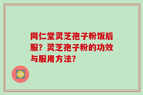 同仁堂灵芝孢子粉饭后服？灵芝孢子粉的功效与服用方法？