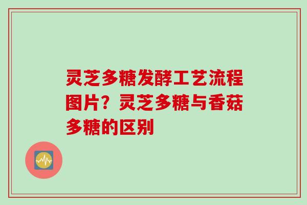 灵芝多糖发酵工艺流程图片？灵芝多糖与香菇多糖的区别