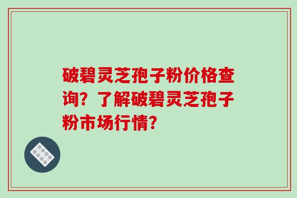 破碧灵芝孢子粉价格查询？了解破碧灵芝孢子粉市场行情？