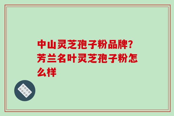 中山灵芝孢子粉品牌？芳兰名叶灵芝孢子粉怎么样
