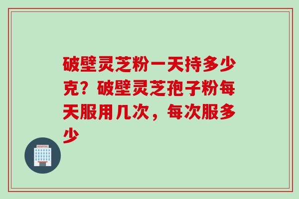 破壁灵芝粉一天持多少克?破壁灵芝孢子粉每天服用几次,每次服多少 破壁灵芝粉一天持多少克?破壁灵芝孢子粉每天服用几次,每次服多少