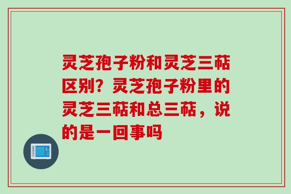 灵芝孢子粉和灵芝三萜区别?灵芝孢子粉里的灵芝三萜和总三萜,说的是一回事吗 灵芝孢子粉和灵芝三萜区别?灵芝孢子粉里的灵芝三萜和总三萜,说的是一回事吗