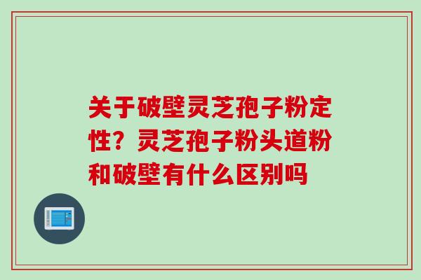 关于破壁灵芝孢子粉定性？灵芝孢子粉头道粉和破壁有什么区别吗