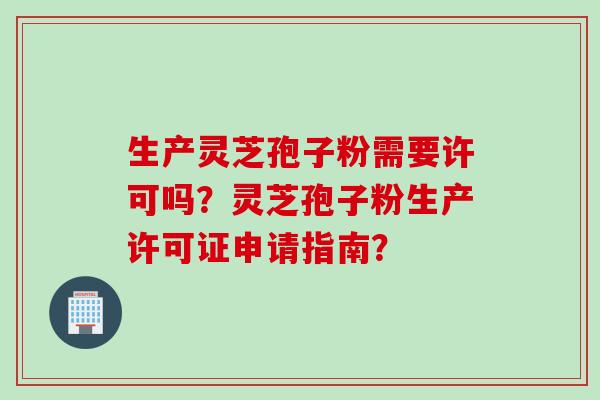 生产灵芝孢子粉需要许可吗？灵芝孢子粉生产许可证申请指南？