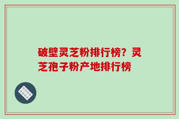 破壁灵芝粉排行榜？灵芝孢子粉产地排行榜