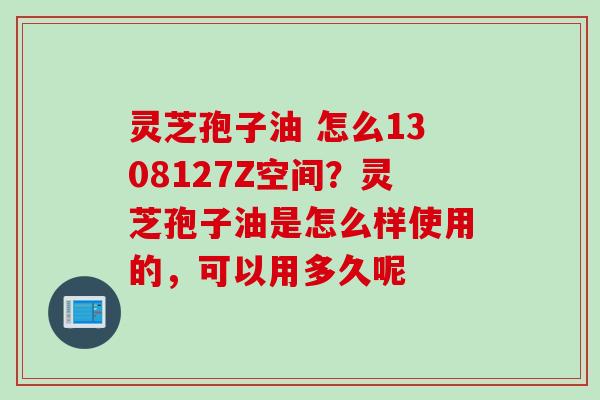 灵芝孢子油 怎么1308127Z空间？灵芝孢子油是怎么样使用的，可以用多久呢