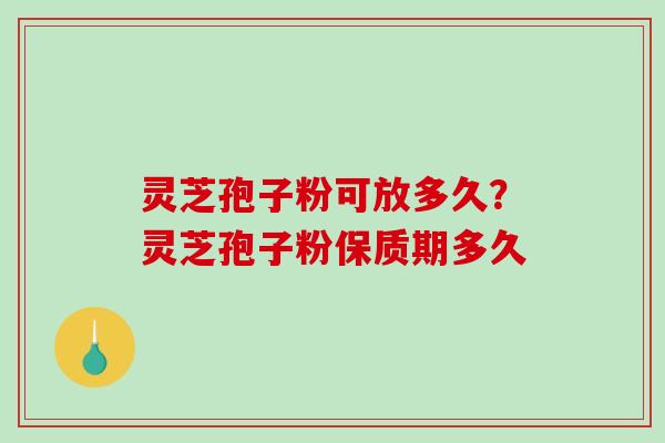 灵芝孢子粉可放多久？灵芝孢子粉保质期多久