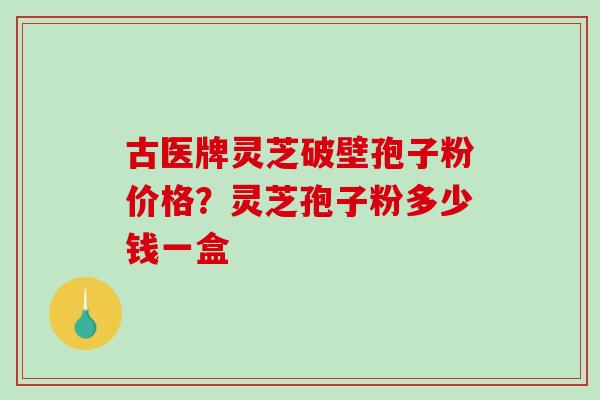古医牌灵芝破壁孢子粉价格？灵芝孢子粉多少钱一盒