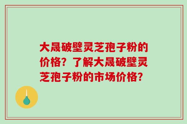 大晟破壁灵芝孢子粉的价格？了解大晟破壁灵芝孢子粉的市场价格？