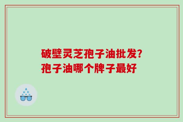 破壁灵芝孢子油批发？孢子油哪个牌子最好