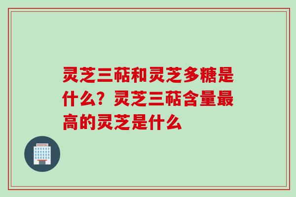 灵芝三萜和灵芝多糖是什么？灵芝三萜含量最高的灵芝是什么