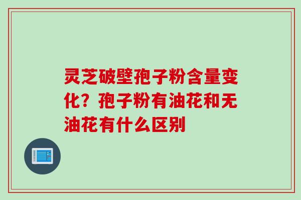 灵芝破壁孢子粉含量变化？孢子粉有油花和无油花有什么区别