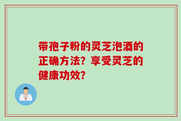 带孢子粉的灵芝泡酒的正确方法?享受灵芝的健康功效? 带孢子粉的灵芝泡酒的正确方法?享受灵芝的健康功效?