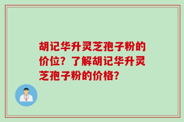 胡记华升灵芝孢子粉的价位？了解胡记华升灵芝孢子粉的价格？