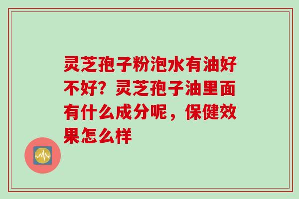 灵芝孢子粉泡水有油好不好？灵芝孢子油里面有什么成分呢，保健效果怎么样
