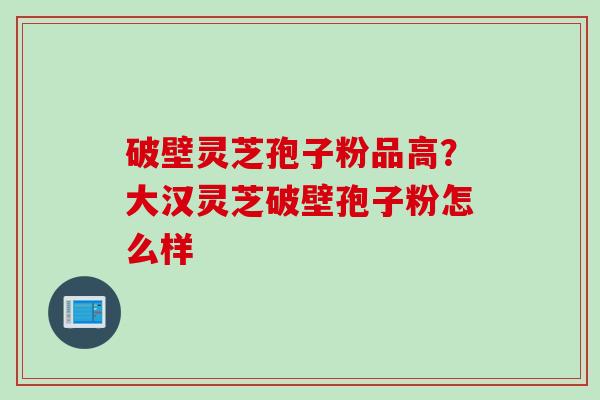 破壁灵芝孢子粉品高？大汉灵芝破壁孢子粉怎么样