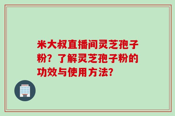 米大叔直播间灵芝孢子粉？了解灵芝孢子粉的功效与使用方法？