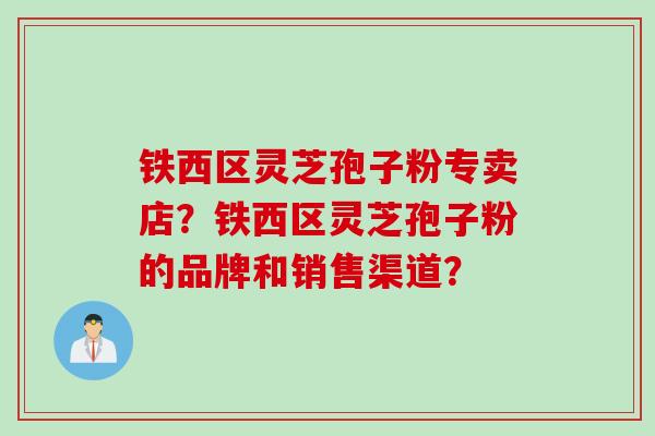 铁西区灵芝孢子粉专卖店?铁西区灵芝孢子粉的品牌和销售渠道? 铁西区灵芝孢子粉专卖店?铁西区灵芝孢子粉的品牌和销售渠道?