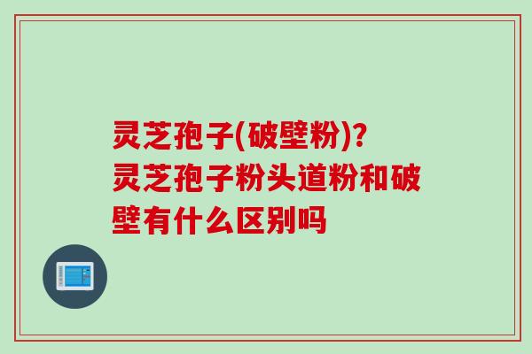 灵芝孢子(破壁粉)？灵芝孢子粉头道粉和破壁有什么区别吗