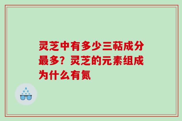 灵芝中有多少三萜成分最多？灵芝的元素组成为什么有氮