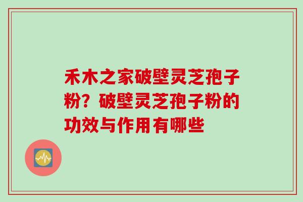 禾木之家破壁灵芝孢子粉？破壁灵芝孢子粉的功效与作用有哪些