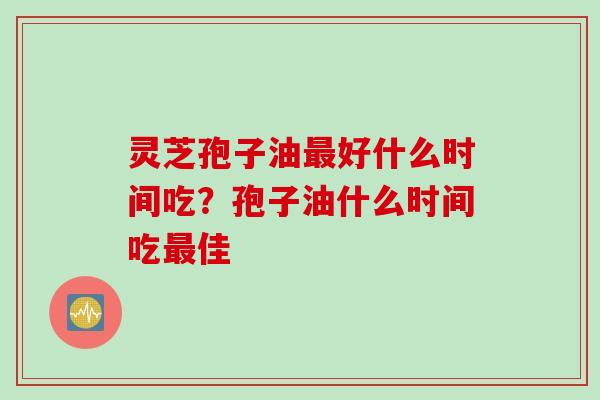 灵芝孢子油最好什么时间吃？孢子油什么时间吃最佳