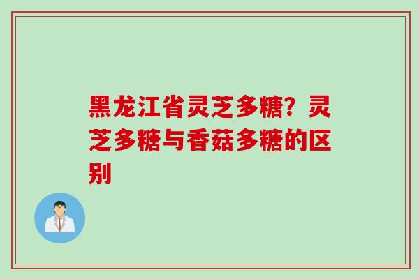 黑龙江省灵芝多糖？灵芝多糖与香菇多糖的区别