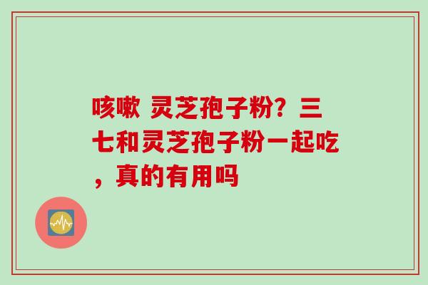 咳嗽 灵芝孢子粉？三七和灵芝孢子粉一起吃，真的有用吗
