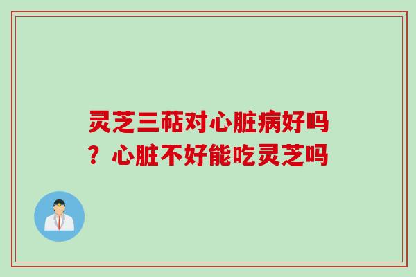 灵芝三萜对心脏病好吗？心脏不好能吃灵芝吗