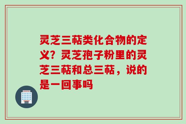 灵芝三萜类化合物的定义？灵芝孢子粉里的灵芝三萜和总三萜，说的是一回事吗