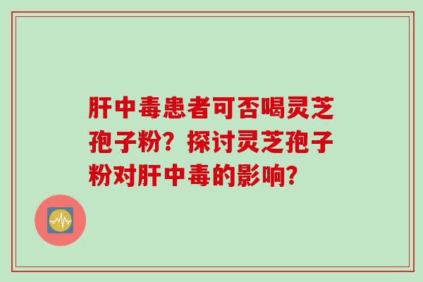 肝中毒患者可否喝灵芝孢子粉？探讨灵芝孢子粉对肝中毒的影响？