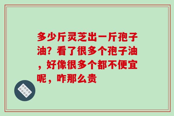 多少斤灵芝出一斤孢子油？看了很多个孢子油，好像很多个都不便宜呢，咋那么贵