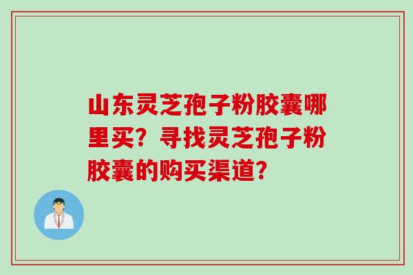 山东灵芝孢子粉胶囊哪里买？寻找灵芝孢子粉胶囊的购买渠道？