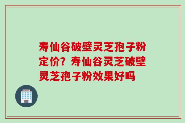 寿仙谷破壁灵芝孢子粉定价？寿仙谷灵芝破壁灵芝孢子粉效果好吗