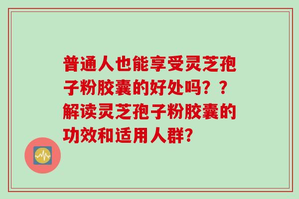 普通人也能享受灵芝孢子粉胶囊的好处吗？？解读灵芝孢子粉胶囊的功效和适用人群？