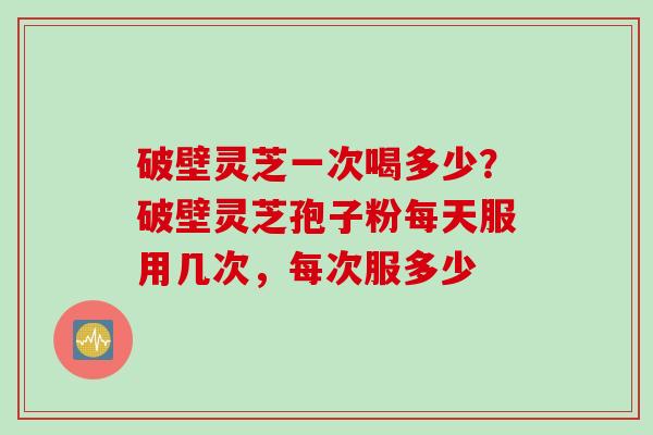破壁灵芝一次喝多少？破壁灵芝孢子粉每天服用几次，每次服多少