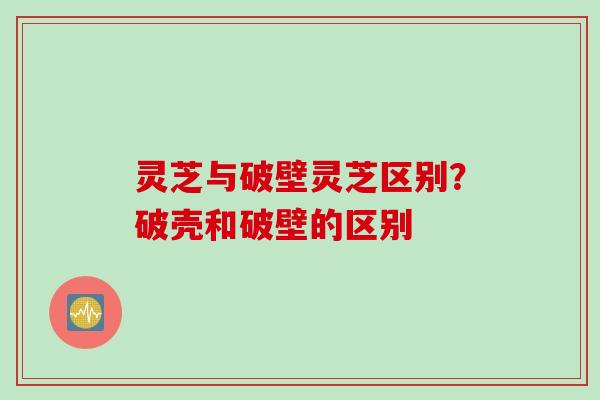 灵芝与破壁灵芝区别？破壳和破壁的区别