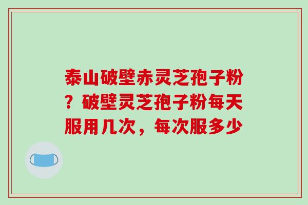 泰山破壁赤灵芝孢子粉？破壁灵芝孢子粉每天服用几次，每次服多少