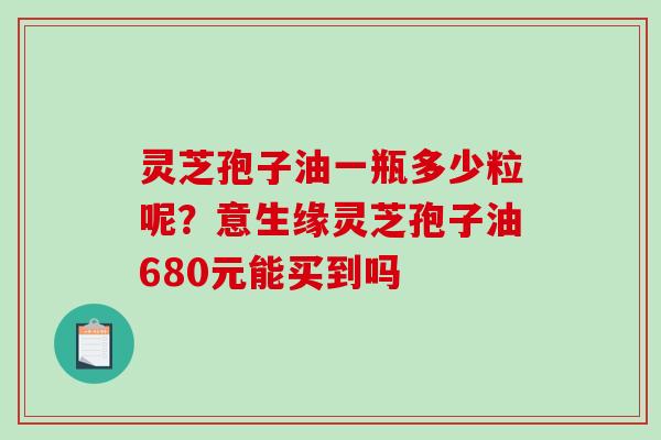 灵芝孢子油一瓶多少粒呢？意生缘灵芝孢子油680元能买到吗