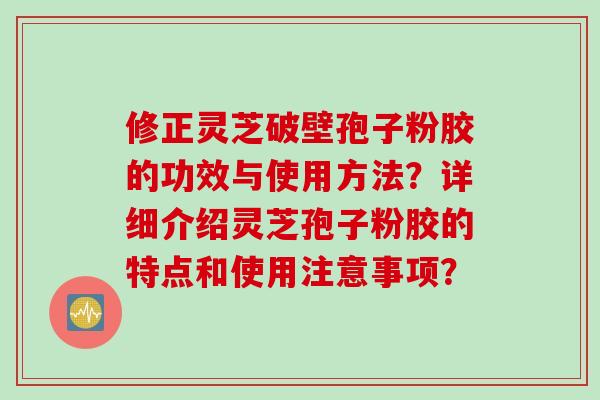 修正灵芝破壁孢子粉胶的功效与使用方法？详细介绍灵芝孢子粉胶的特点和使用注意事项？
