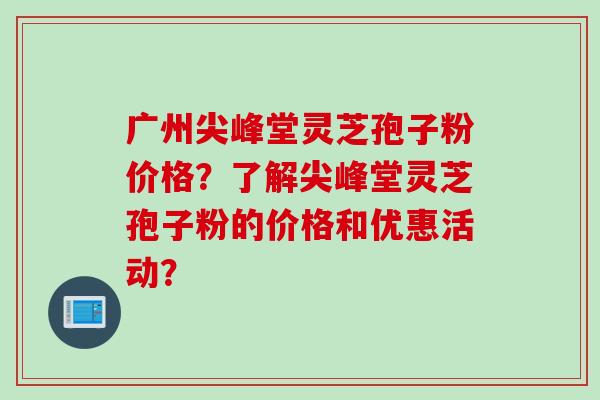 广州尖峰堂灵芝孢子粉价格？了解尖峰堂灵芝孢子粉的价格和优惠活动？