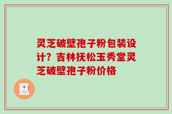 灵芝破壁孢子粉包装设计？吉林抚松玉秀堂灵芝破壁孢子粉价格