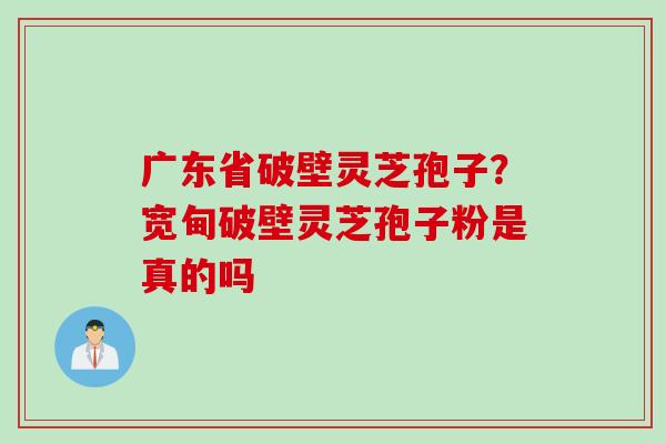 广东省破壁灵芝孢子？宽甸破壁灵芝孢子粉是真的吗