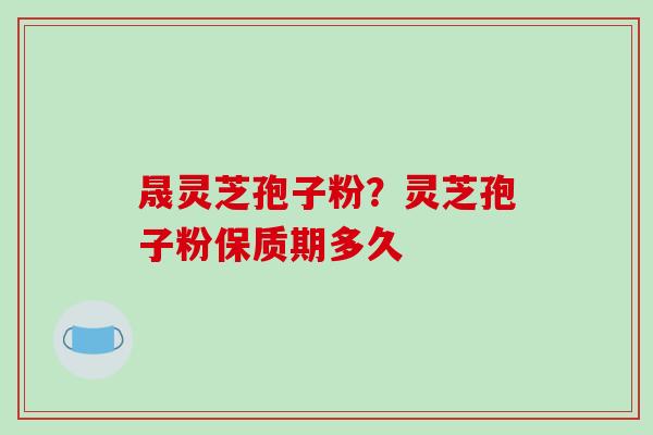晟灵芝孢子粉？灵芝孢子粉保质期多久