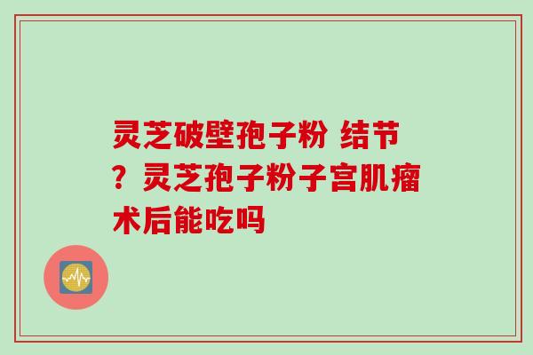 灵芝破壁孢子粉 结节？灵芝孢子粉子宫肌瘤术后能吃吗
