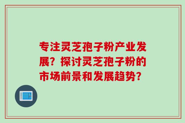 专注灵芝孢子粉产业发展？探讨灵芝孢子粉的市场前景和发展趋势？