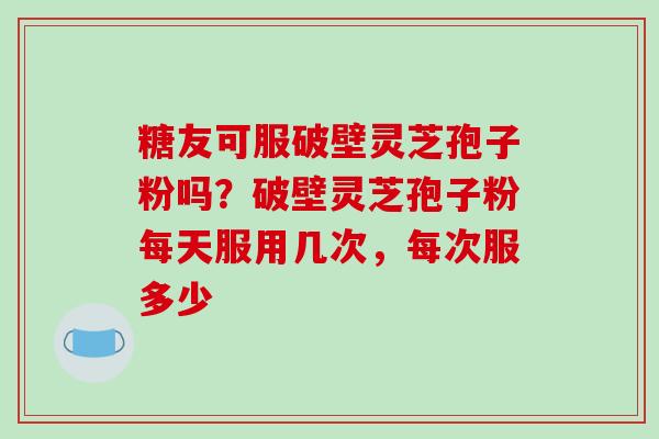 糖友可服破壁灵芝孢子粉吗？破壁灵芝孢子粉每天服用几次，每次服多少