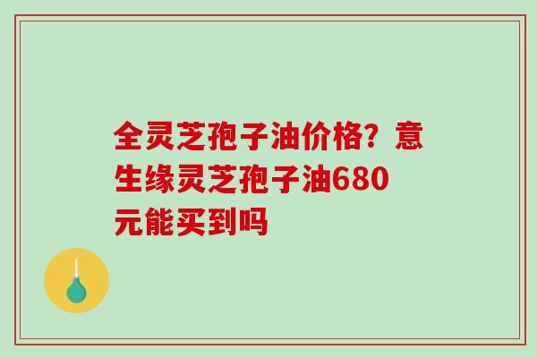 全灵芝孢子油价格？意生缘灵芝孢子油680元能买到吗