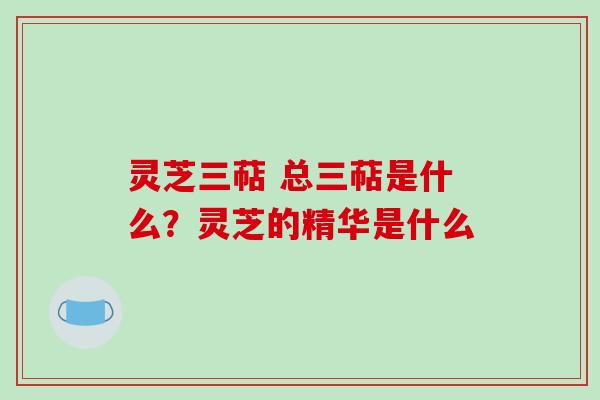 灵芝三萜 总三萜是什么？灵芝的精华是什么
