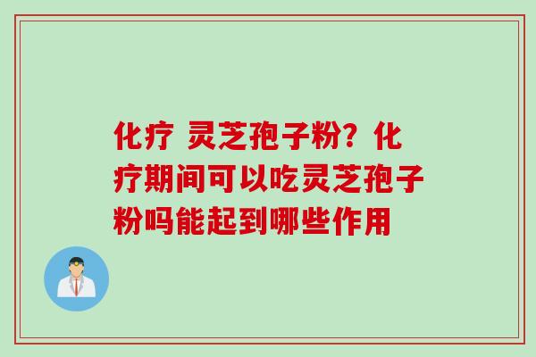 化疗 灵芝孢子粉？化疗期间可以吃灵芝孢子粉吗能起到哪些作用